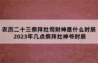 农历二十三祭拜灶司财神是什么时辰 2023年几点祭拜灶神爷时辰